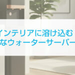 インテリアに溶け込む！おしゃれなウォーターサーバーの選び方と活用術