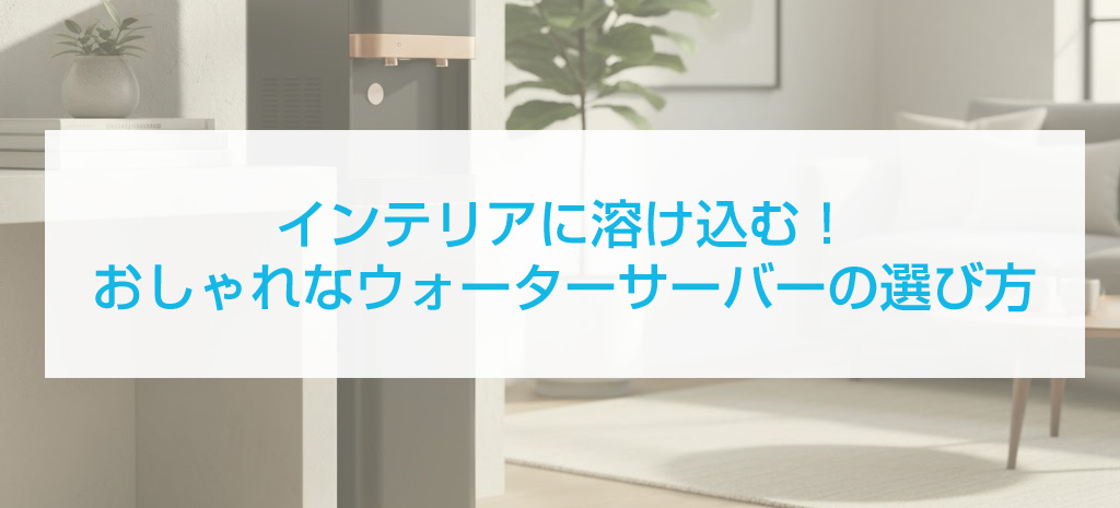 インテリアに溶け込む！おしゃれなウォーターサーバーの選び方と活用術