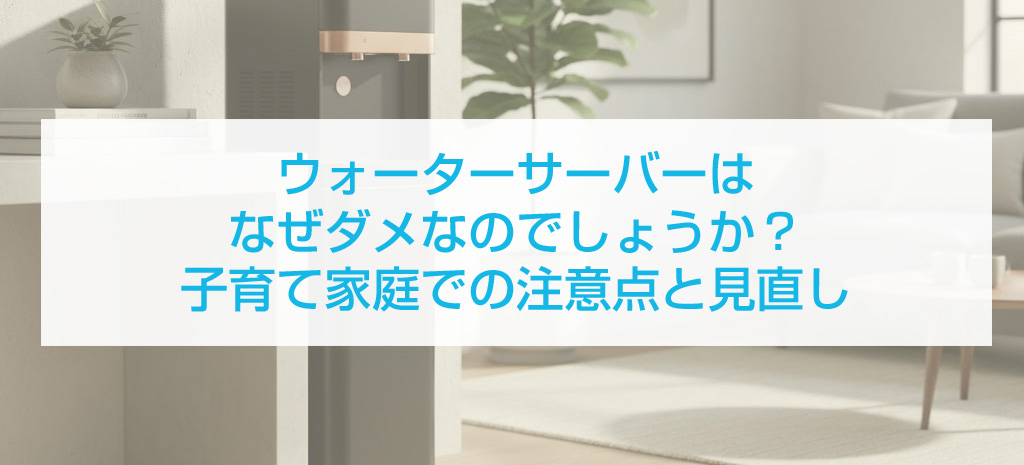ウォーターサーバーはなぜダメなのでしょうか？子育て家庭での注意点と見直し