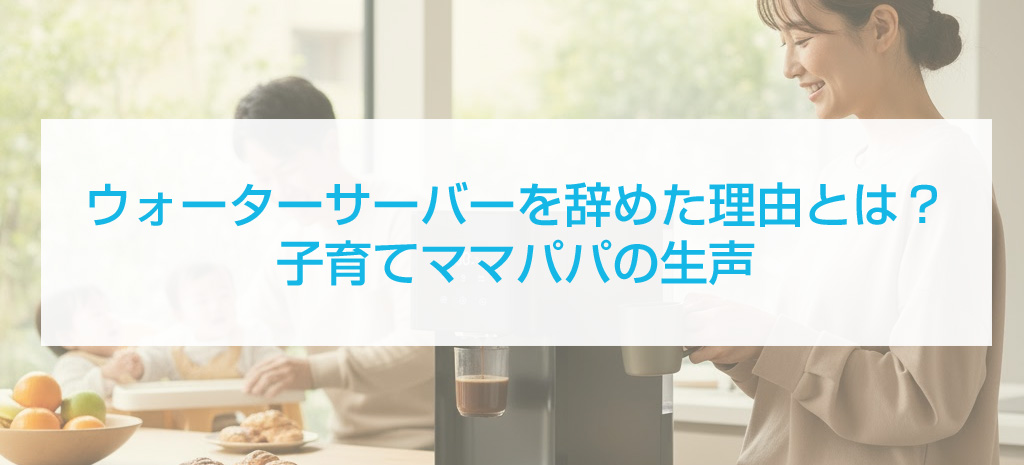 ウォーターサーバーを辞めた理由とは?子育てママパパの生声